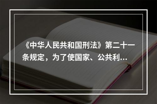 《中华人民共和国刑法》第二十一条规定，为了使国家、公共利益、