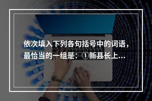 依次填入下列各句括号中的词语，最恰当的一组是：①新县长上任后