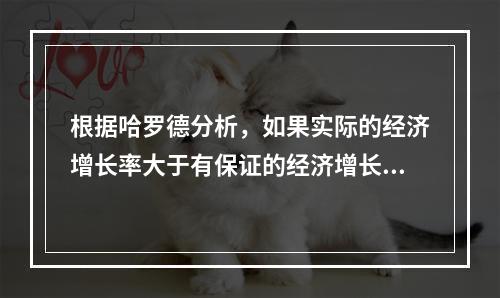 根据哈罗德分析，如果实际的经济增长率大于有保证的经济增长率，