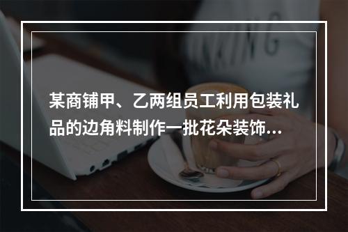 某商铺甲、乙两组员工利用包装礼品的边角料制作一批花朵装饰门店