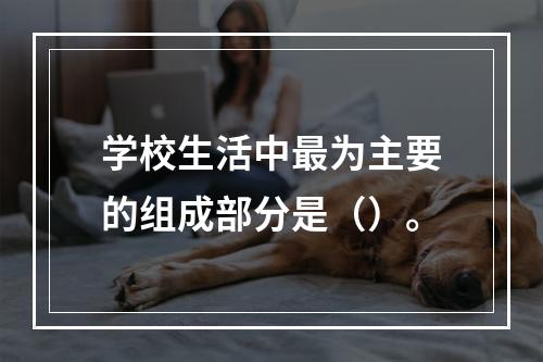 学校生活中最为主要的组成部分是（）。