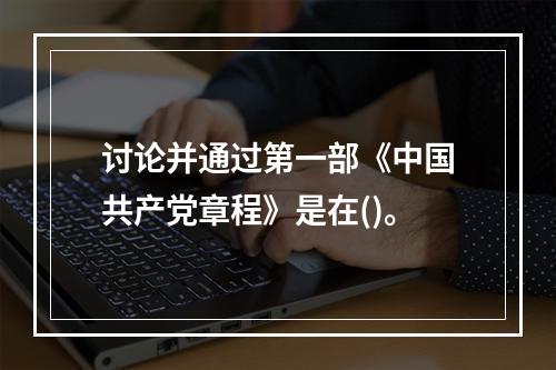 讨论并通过第一部《中国共产党章程》是在()。