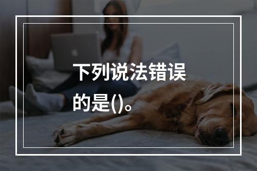 下列说法错误的是()。