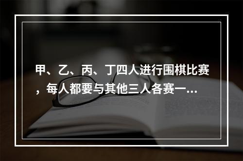 甲、乙、丙、丁四人进行围棋比赛，每人都要与其他三人各赛一盘。