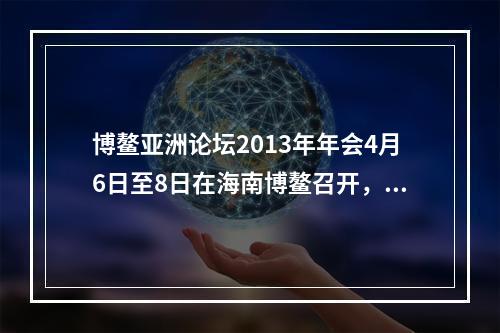 博鳌亚洲论坛2013年年会4月6日至8日在海南博鳌召开，主题