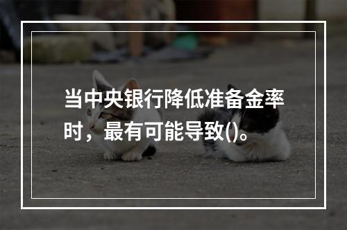 当中央银行降低准备金率时，最有可能导致()。