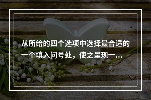 从所给的四个选项中选择最合适的一个填入问号处，使之呈现一定的