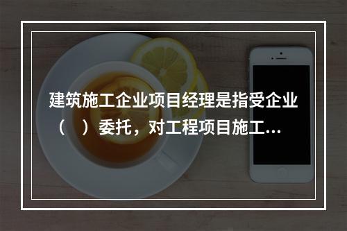 建筑施工企业项目经理是指受企业（　）委托，对工程项目施工过程