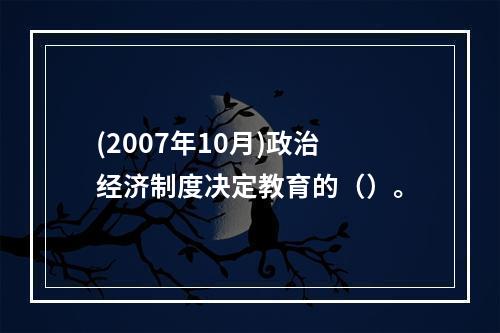 (2007年10月)政治经济制度决定教育的（）。