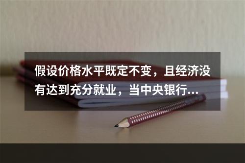 假设价格水平既定不变，且经济没有达到充分就业，当中央银行增加