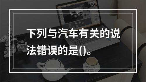 下列与汽车有关的说法错误的是()。