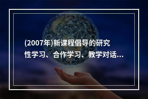 (2007年)新课程倡导的研究性学习、合作学习、教学对话等教