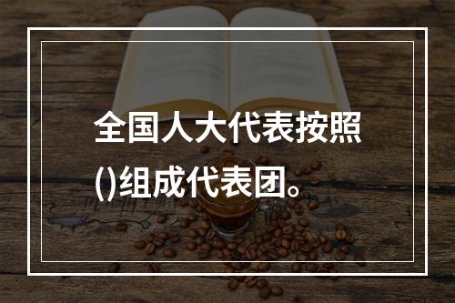 全国人大代表按照()组成代表团。