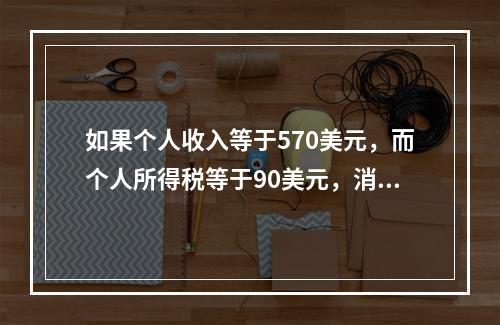 如果个人收入等于570美元，而个人所得税等于90美元，消费等