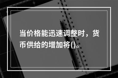 当价格能迅速调整时，货币供给的增加将()。