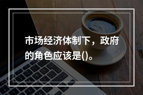 市场经济体制下，政府的角色应该是()。