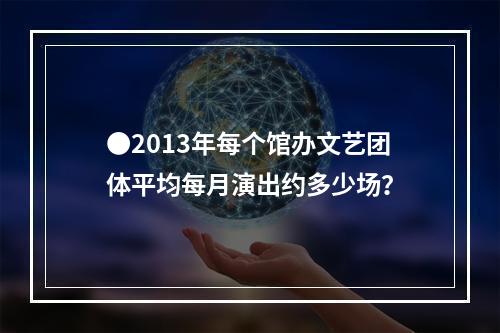 ●2013年每个馆办文艺团体平均每月演出约多少场？