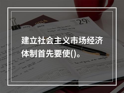 建立社会主义市场经济体制首先要使()。