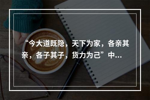 “今大道既隐，天下为家，各亲其亲，各子其子，货力为己”中的“