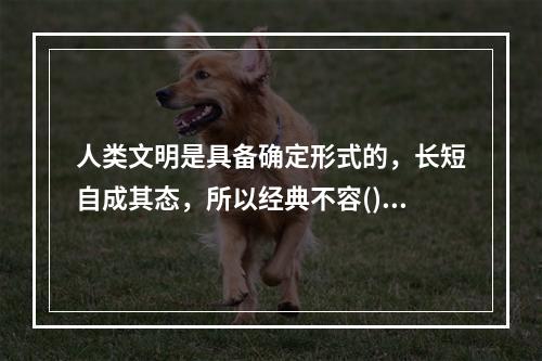 人类文明是具备确定形式的，长短自成其态，所以经典不容()。很