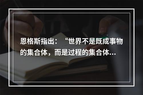 恩格斯指出：“世界不是既成事物的集合体，而是过程的集合体。”