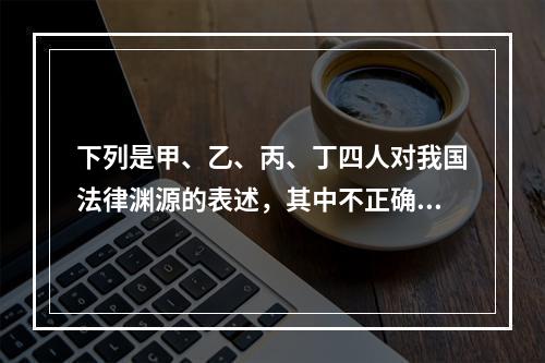 下列是甲、乙、丙、丁四人对我国法律渊源的表述，其中不正确的是