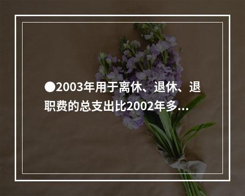 ●2003年用于离休、退休、退职费的总支出比2002年多：(