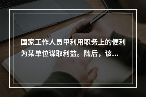 国家工作人员甲利用职务上的便利为某单位谋取利益。随后，该单位