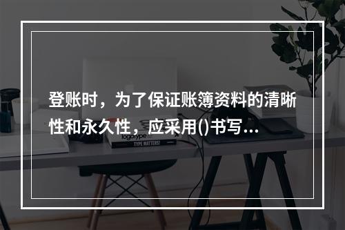 登账时，为了保证账簿资料的清晰性和永久性，应采用()书写。