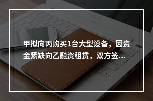 甲拟向丙购买1台大型设备，因资金紧缺向乙融资租赁，双方签订了