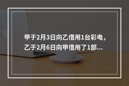 甲于2月3日向乙借用1台彩电，乙于2月6日向甲借用了1部手机