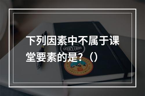 下列因素中不属于课堂要素的是?（）