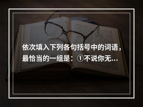 依次填入下列各句括号中的词语，最恰当的一组是：①不说你无用，