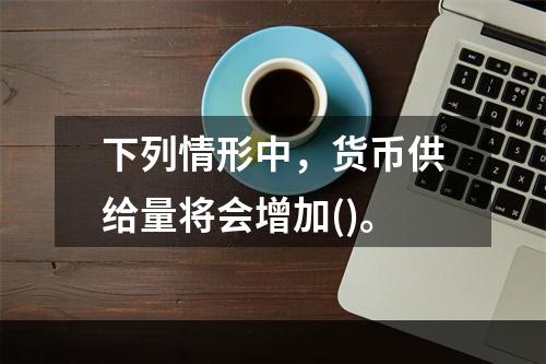 下列情形中，货币供给量将会增加()。