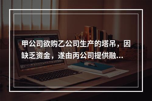 甲公司欲购乙公司生产的塔吊，因缺乏资金，遂由丙公司提供融资租