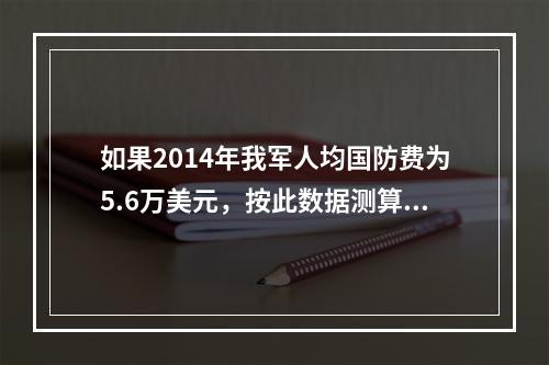 如果2014年我军人均国防费为5.6万美元，按此数据测算，我