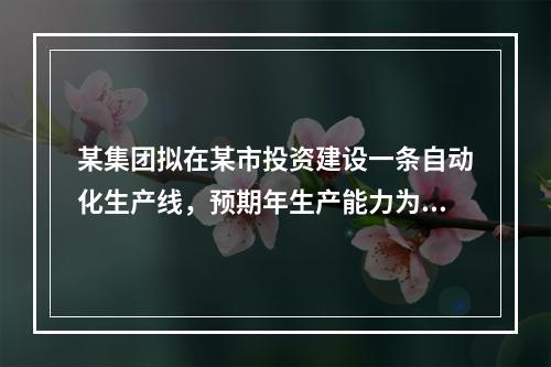 某集团拟在某市投资建设一条自动化生产线，预期年生产能力为30