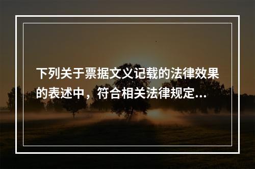 下列关于票据文义记载的法律效果的表述中，符合相关法律规定的有