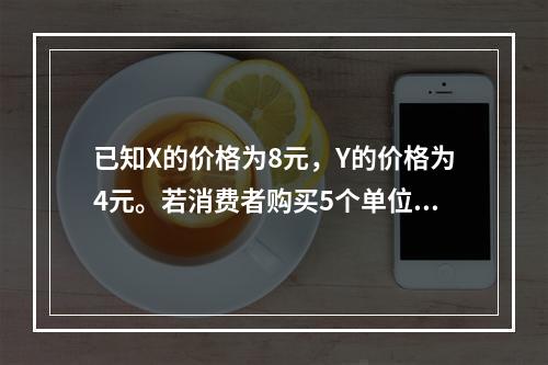 已知X的价格为8元，Y的价格为4元。若消费者购买5个单位X和