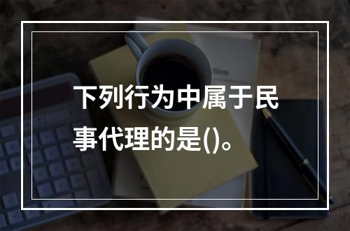 下列行为中属于民事代理的是()。