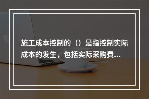 施工成本控制的（）是指控制实际成本的发生，包括实际采购费用发