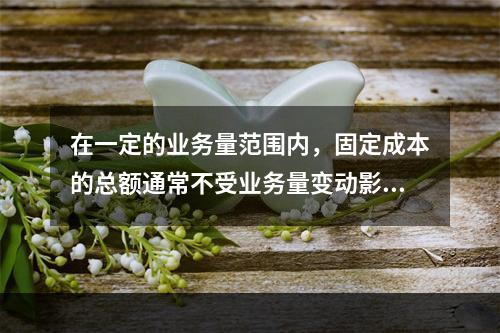 在一定的业务量范围内，固定成本的总额通常不受业务量变动影响，