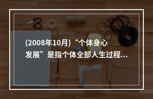 (2008年10月)“个体身心发展”是指个体全部人生过程中，