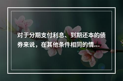 对于分期支付利息、到期还本的债券来说，在其他条件相同的情况下