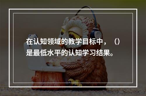 在认知领域的教学目标中，（）是最低水平的认知学习结果。