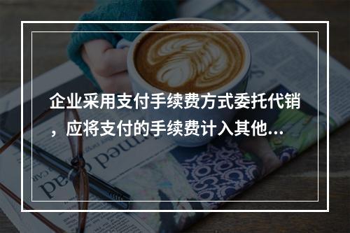 企业采用支付手续费方式委托代销，应将支付的手续费计入其他业务