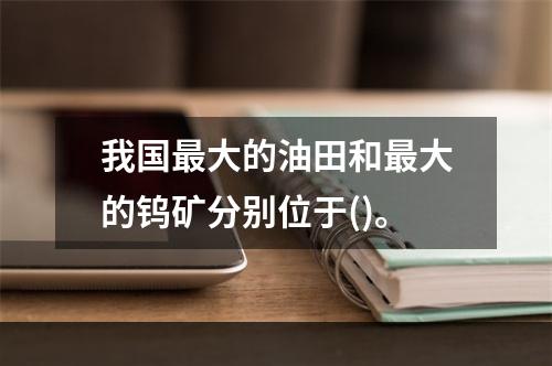 我国最大的油田和最大的钨矿分别位于()。