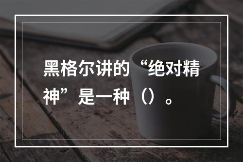 黑格尔讲的“绝对精神”是一种（）。