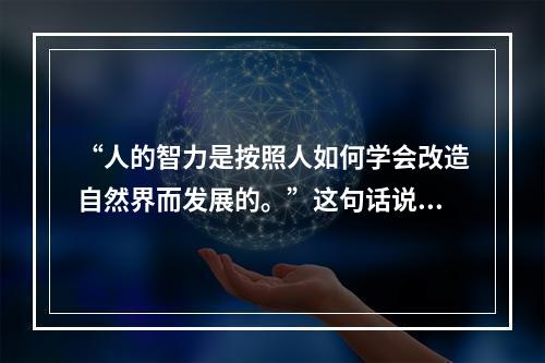 “人的智力是按照人如何学会改造自然界而发展的。”这句话说明（