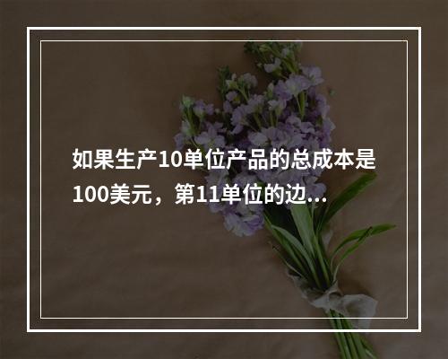 如果生产10单位产品的总成本是100美元，第11单位的边际成